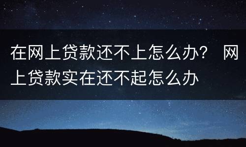 在网上贷款还不上怎么办？ 网上贷款实在还不起怎么办
