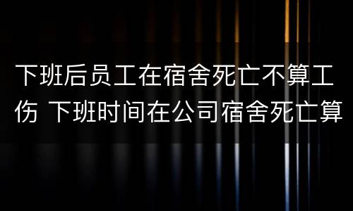 下班后员工在宿舍死亡不算工伤 下班时间在公司宿舍死亡算不算工伤