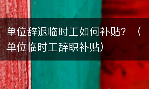 单位辞退临时工如何补贴？（单位临时工辞职补贴）