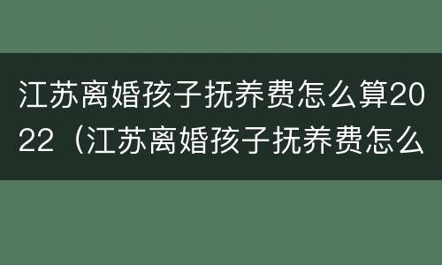 江苏离婚孩子抚养费怎么算2022（江苏离婚孩子抚养费怎么算2022年）
