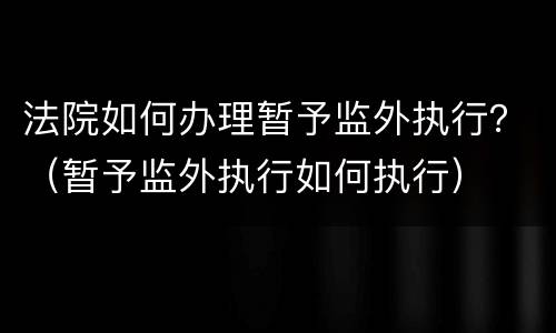 法院如何办理暂予监外执行？（暂予监外执行如何执行）