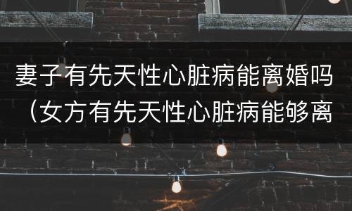 妻子有先天性心脏病能离婚吗（女方有先天性心脏病能够离婚吗?）
