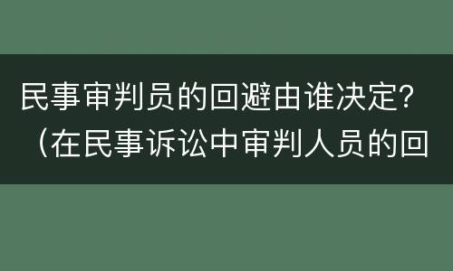 民事审判员的回避由谁决定？（在民事诉讼中审判人员的回避由什么决定）