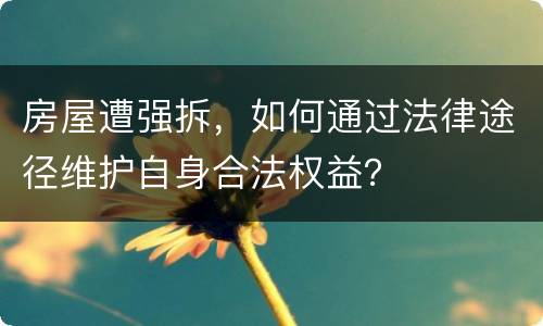 房屋遭强拆，如何通过法律途径维护自身合法权益？