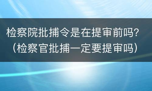 检察院批捕令是在提审前吗？（检察官批捕一定要提审吗）