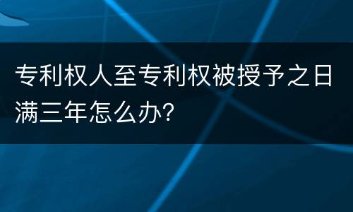 专利权人至专利权被授予之日满三年怎么办？