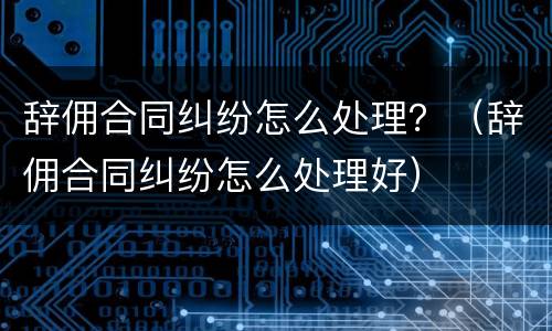 辞佣合同纠纷怎么处理？（辞佣合同纠纷怎么处理好）