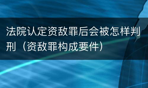 法院认定资敌罪后会被怎样判刑（资敌罪构成要件）