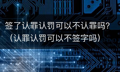 签了认罪认罚可以不认罪吗？（认罪认罚可以不签字吗）