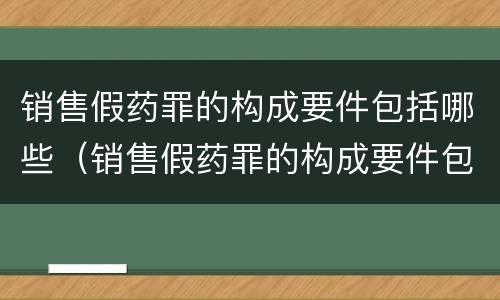 销售假药罪的构成要件包括哪些（销售假药罪的构成要件包括哪些内容）