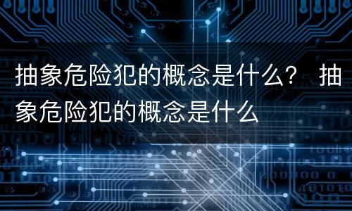 抽象危险犯的概念是什么？ 抽象危险犯的概念是什么