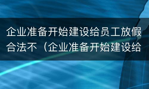企业准备开始建设给员工放假合法不（企业准备开始建设给员工放假合法不）