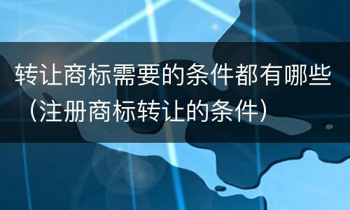 转让商标需要的条件都有哪些（注册商标转让的条件）
