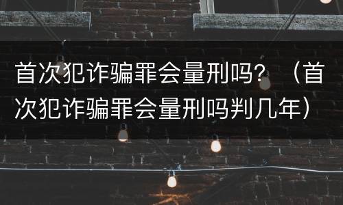 首次犯诈骗罪会量刑吗？（首次犯诈骗罪会量刑吗判几年）