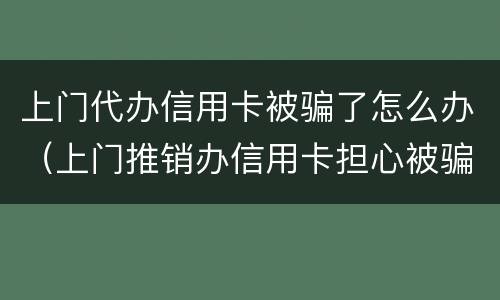 上门代办信用卡被骗了怎么办（上门推销办信用卡担心被骗了怎么办）