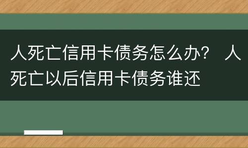 人死亡信用卡债务怎么办？ 人死亡以后信用卡债务谁还