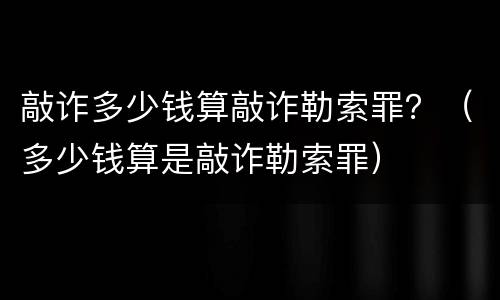 敲诈多少钱算敲诈勒索罪？（多少钱算是敲诈勒索罪）