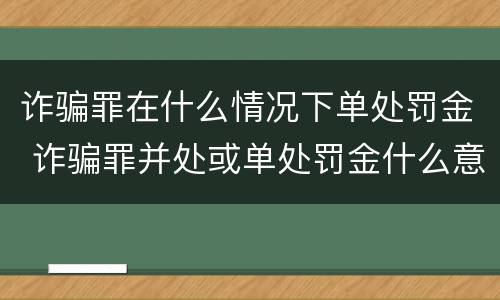 诈骗罪在什么情况下单处罚金 诈骗罪并处或单处罚金什么意思
