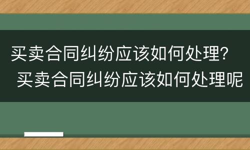 买卖合同纠纷应该如何处理？ 买卖合同纠纷应该如何处理呢