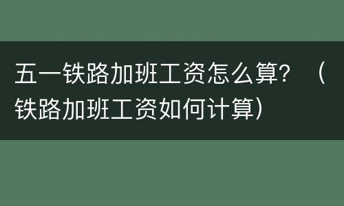 五一铁路加班工资怎么算？（铁路加班工资如何计算）