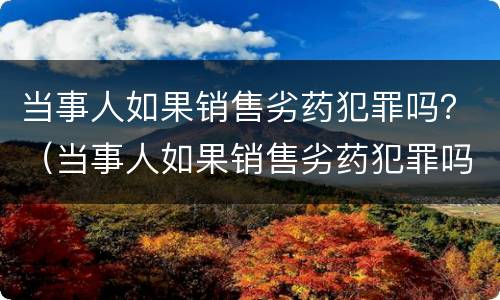 当事人如果销售劣药犯罪吗？（当事人如果销售劣药犯罪吗判几年）