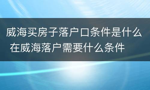 威海买房子落户口条件是什么 在威海落户需要什么条件