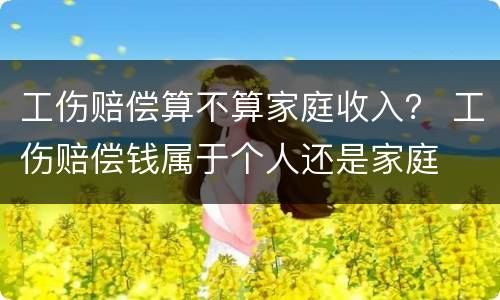 工伤赔偿算不算家庭收入？ 工伤赔偿钱属于个人还是家庭