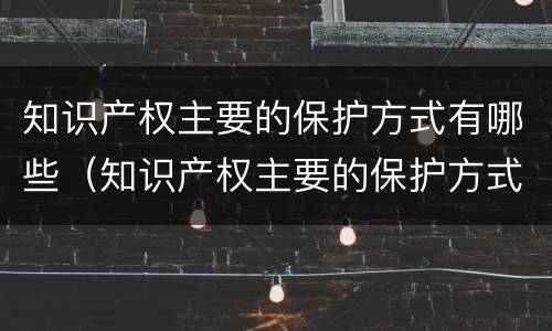 知识产权主要的保护方式有哪些（知识产权主要的保护方式有哪些呢）