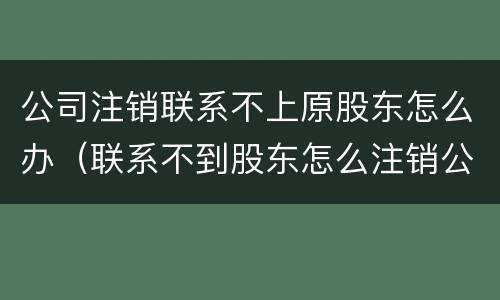 公司注销联系不上原股东怎么办（联系不到股东怎么注销公司）