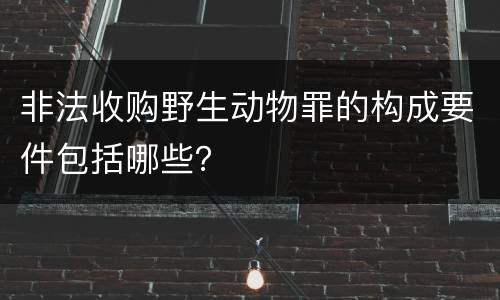 非法收购野生动物罪的构成要件包括哪些？