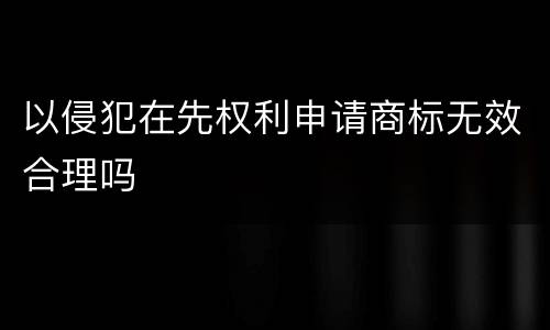 以侵犯在先权利申请商标无效合理吗