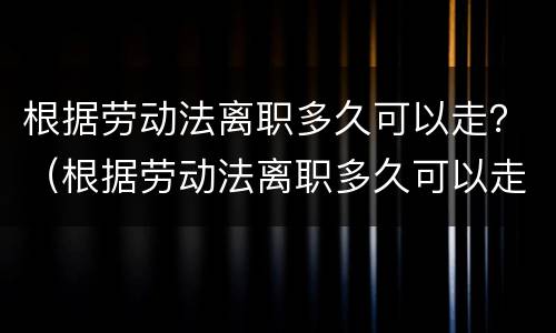 根据劳动法离职多久可以走？（根据劳动法离职多久可以走人）