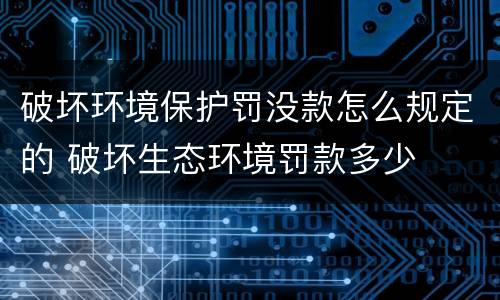 破坏环境保护罚没款怎么规定的 破坏生态环境罚款多少