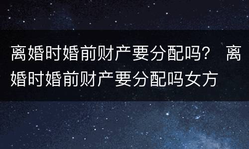 离婚时婚前财产要分配吗？ 离婚时婚前财产要分配吗女方