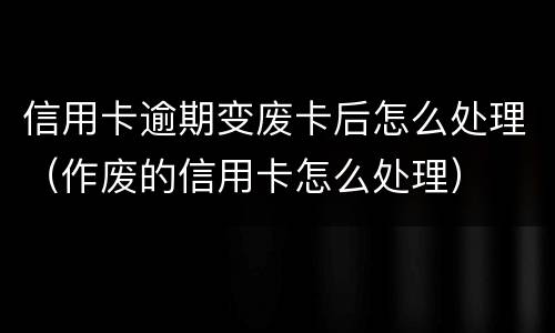 信用卡逾期变废卡后怎么处理（作废的信用卡怎么处理）