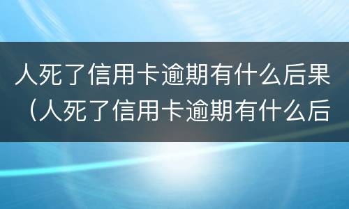 人死了信用卡逾期有什么后果（人死了信用卡逾期有什么后果嘛）