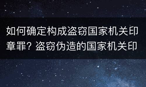 如何确定构成盗窃国家机关印章罪? 盗窃伪造的国家机关印章罪
