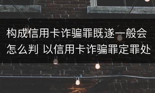 构成信用卡诈骗罪既遂一般会怎么判 以信用卡诈骗罪定罪处罚