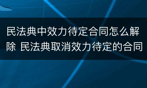 民法典中效力待定合同怎么解除 民法典取消效力待定的合同