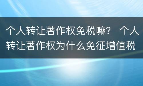 个人转让著作权免税嘛？ 个人转让著作权为什么免征增值税