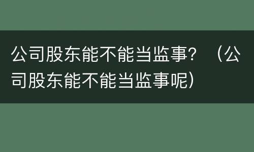 公司股东能不能当监事？（公司股东能不能当监事呢）