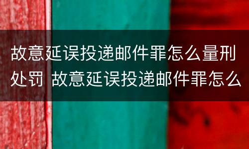故意延误投递邮件罪怎么量刑处罚 故意延误投递邮件罪怎么量刑处罚的
