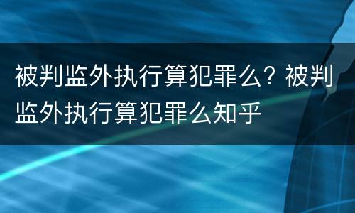 被判监外执行算犯罪么? 被判监外执行算犯罪么知乎