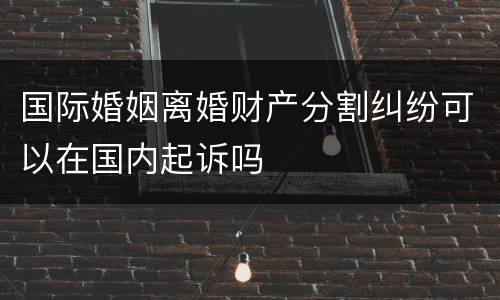 国际婚姻离婚财产分割纠纷可以在国内起诉吗