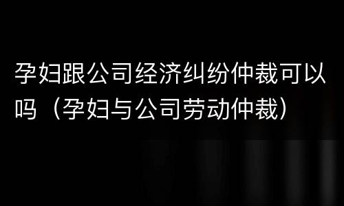 孕妇跟公司经济纠纷仲裁可以吗(孕妇与公司劳动仲裁)
