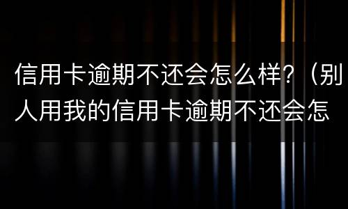 信用卡逾期不还会怎么样?（别人用我的信用卡逾期不还会怎么样）