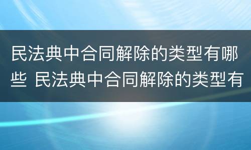 民法典中合同解除的类型有哪些 民法典中合同解除的类型有哪些呢