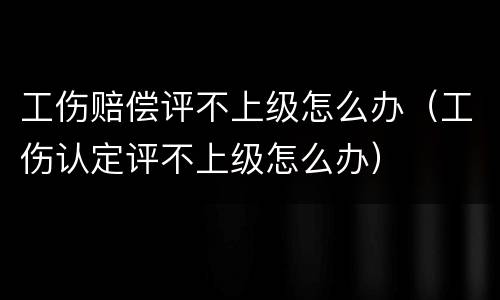 工伤赔偿评不上级怎么办（工伤认定评不上级怎么办）