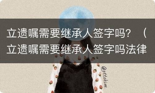 立遗嘱需要继承人签字吗？（立遗嘱需要继承人签字吗法律规定）