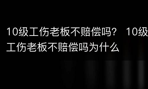 10级工伤老板不赔偿吗？ 10级工伤老板不赔偿吗为什么